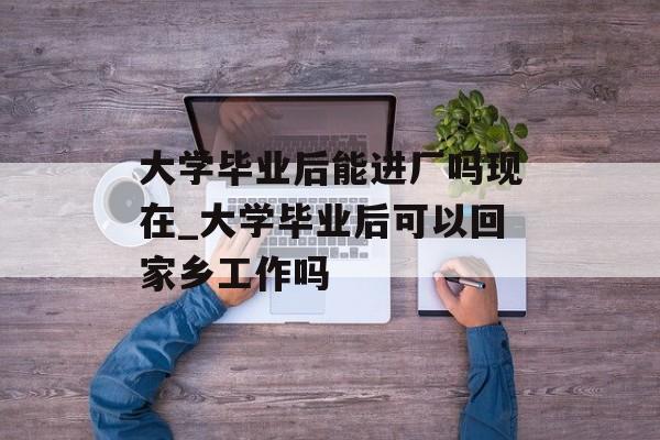大学毕业后能进厂吗现在_大学毕业后可以回家乡工作吗