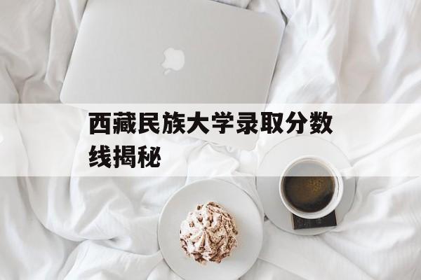 西藏民族大学录取分数线揭秘 西藏民族大学录取分数线揭秘