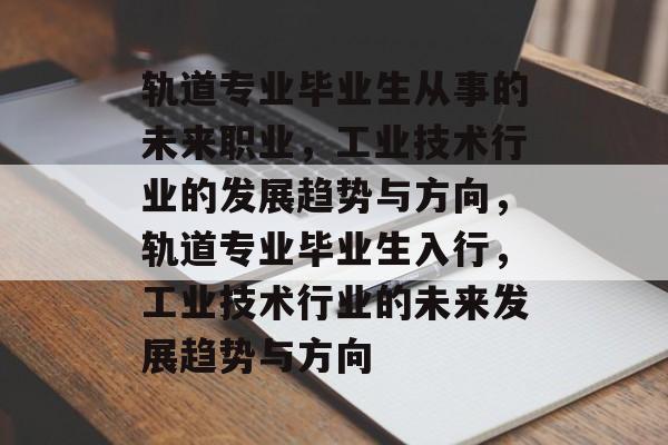 轨道专业毕业生从事的未来职业,工业技术行业的发展趋势与方向,轨道专业毕业生入行,工业技术行业的未来发展趋势与方向 轨道专业毕业生从事的未来职业,工业技术行业的发展趋势与方向,轨道专业毕业生入行,工业技术行业的未来发展趋势与方向