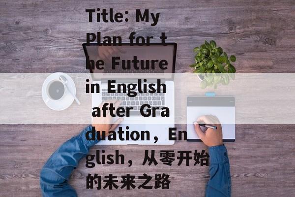 Title: My Plan for the Future in English after Graduation,English,从零开始的未来之路 Title: My Plan for the Future in English after Graduation,English,从零开始的未来之路