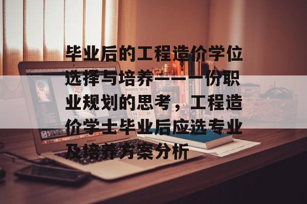 毕业后的工程造价学位选择与培养——一份职业规划的思考,工程造价学士毕业后应选专业及培养方案分析 毕业后的工程造价学位选择与培养——一份职业规划的思考,工程造价学士毕业后应选专业及培养方案分析