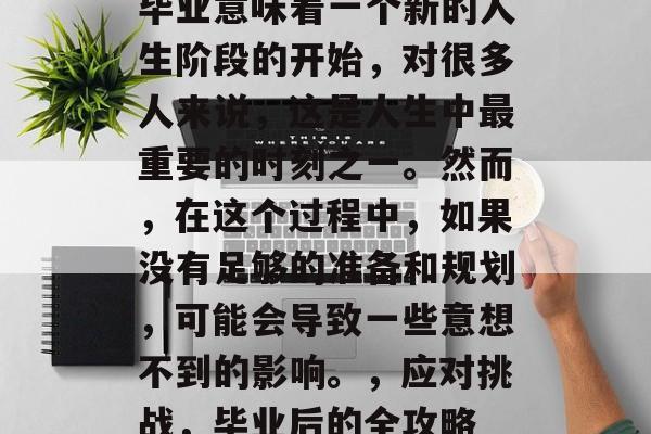 毕业意味着一个新的人生阶段的开始，对很多人来说，这是人生中最重要的时刻之一。然而，在这个过程中，如果没有足够的准备和规划，可能会导致一些意想不到的影响。，应对挑战，毕业后的全攻略