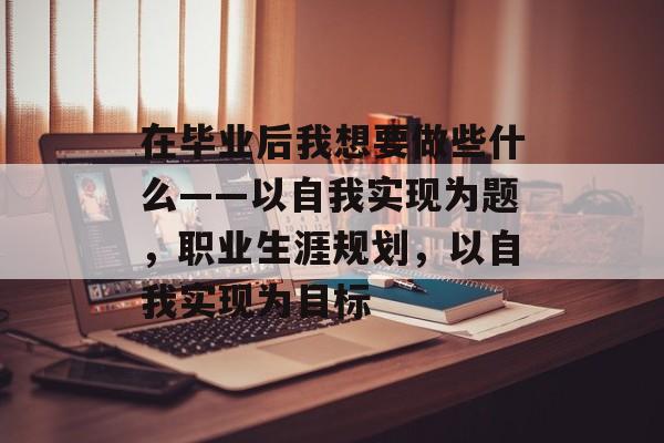 在毕业后我想要做些什么——以自我实现为题,职业生涯规划,以自我实现为目标 在毕业后我想要做些什么——以自我实现为题,职业生涯规划,以自我实现为目标