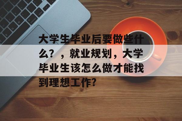 大学生毕业后要做些什么?,就业规划,大学毕业生该怎么做才能找到理想工作? 大学生毕业后要做些什么?,就业规划,大学毕业生该怎么做才能找到理想工作?