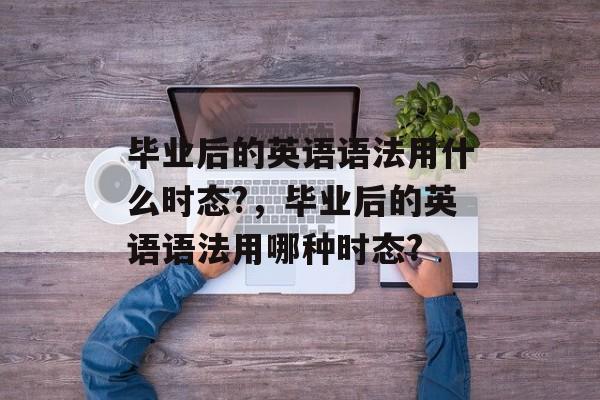 毕业后的英语语法用什么时态?,毕业后的英语语法用哪种时态? 毕业后的英语语法用什么时态?,毕业后的英语语法用哪种时态?