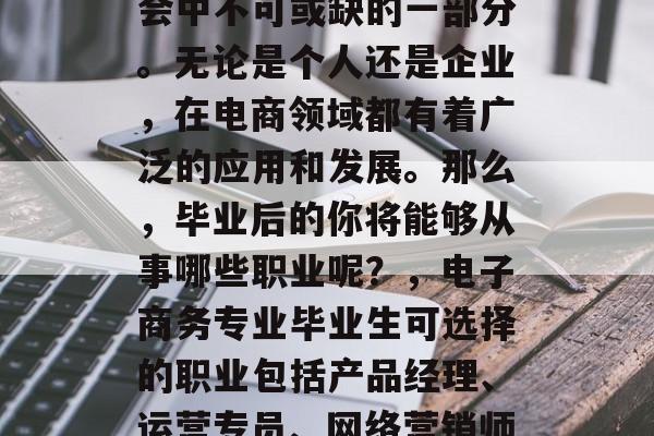 电子商务已成为现代社会中不可或缺的一部分。无论是个人还是企业，在电商领域都有着广泛的应用和发展。那么，毕业后的你将能够从事哪些职业呢？，电子商务专业毕业生可选择的职业包括产品经理、运营专员、网络营销师、销售经理等。
