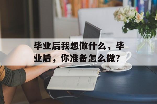 毕业后我想做什么,毕业后,你准备怎么做? 毕业后我想做什么,毕业后,你准备怎么做?