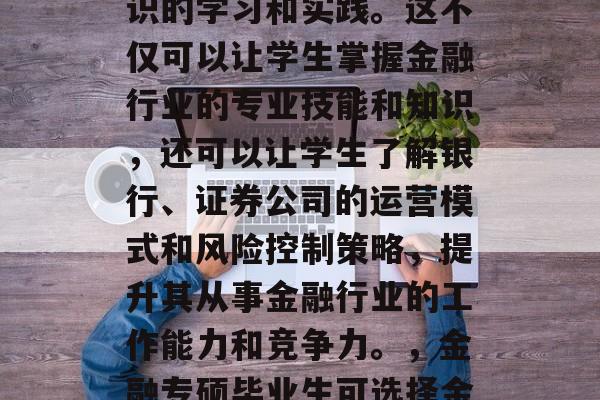 金融专硕毕业后可以选择在银行、证券公司、保险公司等金融机构进行进一步的金融专业知识的学习和实践。这不仅可以让学生掌握金融行业的专业技能和知识，还可以让学生了解银行、证券公司的运营模式和风险控制策略，提升其从事金融行业的工作能力和竞争力。，金融专硕毕业生可选择金融行业专业技能与实践，银行、证券公司、保险公司的金融服务学习与实践