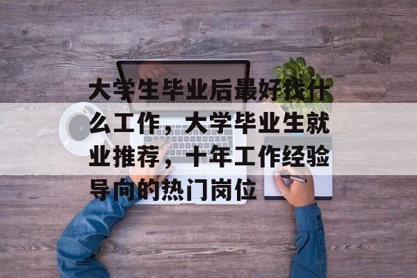 大学生毕业后最好找什么工作,大学毕业生就业推荐,十年工作经验导向的热门岗位 大学生毕业后最好找什么工作,大学毕业生就业推荐,十年工作经验导向的热门岗位
