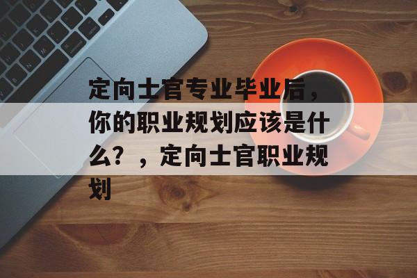定向士官专业毕业后，你的职业规划应该是什么？，定向士官职业规划