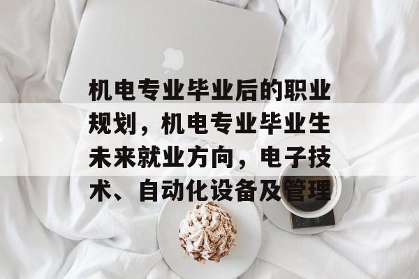 机电专业毕业后的职业规划,机电专业毕业生未来就业方向,电子技术、自动化设备及管理 机电专业毕业后的职业规划,机电专业毕业生未来就业方向,电子技术、自动化设备及管理