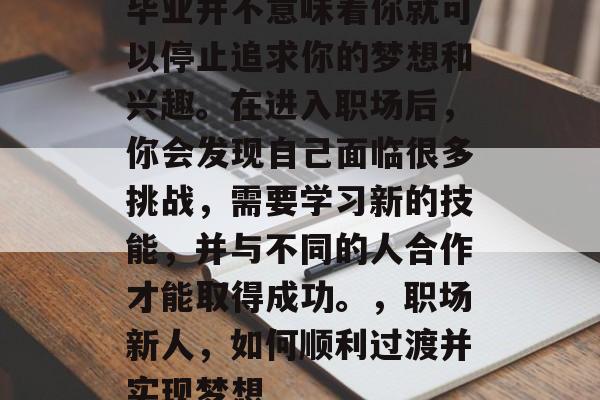 毕业并不意味着你就可以停止追求你的梦想和兴趣。在进入职场后，你会发现自己面临很多挑战，需要学习新的技能，并与不同的人合作才能取得成功。，职场新人，如何顺利过渡并实现梦想