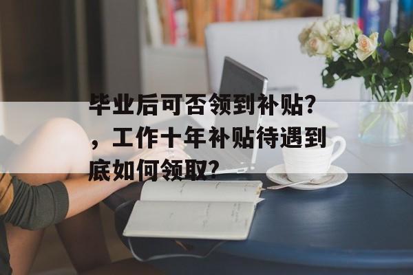 毕业后可否领到补贴?,工作十年补贴待遇到底如何领取? 毕业后可否领到补贴?,工作十年补贴待遇到底如何领取?