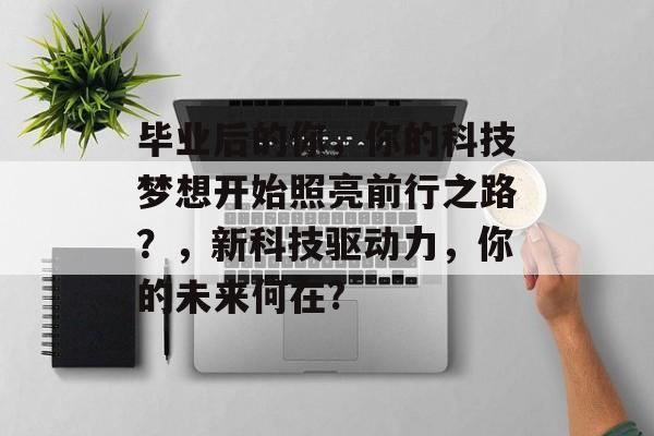 毕业后的你，你的科技梦想开始照亮前行之路？，新科技驱动力，你的未来何在?