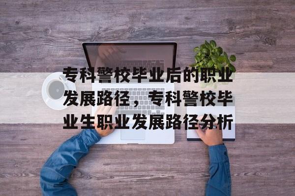 专科警校毕业后的职业发展路径，专科警校毕业生职业发展路径分析