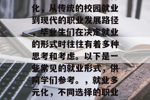 毕业后的就业形式多样化,从传统的校园就业到现代的职业发展路径,毕业生们在决定就业的形式时往往有着多种思考和考虑。以下是一些常见的就业形式,供同学们参考。,就业多元化,不同选择的职业道路与考量因素分析 毕业后的就业形式多样化,从传统的校园就业到现代的职业发展路径,毕业生们在决定就业的形式时往往有着多种思考和考虑。以下是一些常见的就业形式,供同学们参考。,就业多元化,不同选择的职业道路与考量因素分析