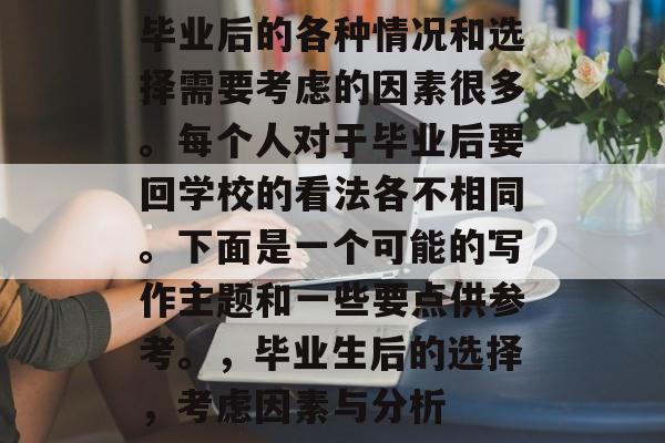 毕业后的各种情况和选择需要考虑的因素很多。每个人对于毕业后要回学校的看法各不相同。下面是一个可能的写作主题和一些要点供参考。，毕业生后的选择，考虑因素与分析