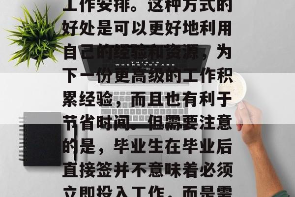 毕业后直签是什么意思?,毕业后直签一般指求职者在毕业后的一定时间内自动接受一定的工作安排。这种方式的好处是可以更好地利用自己的经验和资源,为下一份更高级的工作积累经验,而且也有利于节省时间。但需要注意的是,毕业生在毕业后直接签并不意味着必须立即投入工作,而是需要有足够的时间去熟悉新环境和工作流程,同时还需要做好充分的准备和适应工作。 毕业后直签是什么意思?,毕业后直签一般指求职者在毕业后的一定时间内自动接受一定的工作安排。这种方式的好处是可以更好地利用自己的经验和资源,为下一份更高级的工作积累经验,而且也有利于节省时间。但需要注意的是,毕业生在毕业后直接签并不意味着必须立即投入工作,而是需要有足够的时间去熟悉新环境和工作流程,同时还需要做好充分的准备和适应工作。