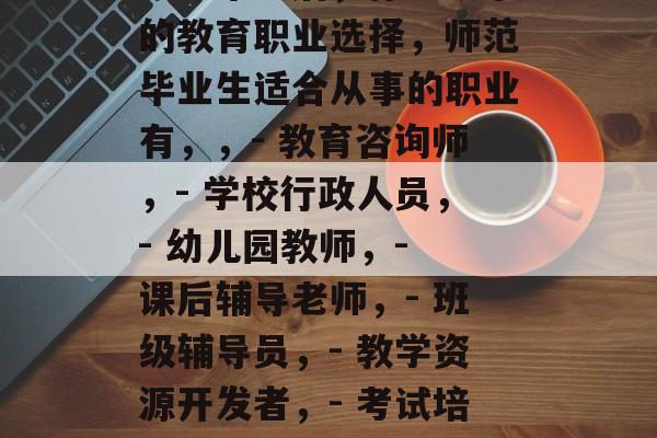 师范毕业后,你能从事的教育职业选择,师范毕业生适合从事的职业有,,- 教育咨询师,- 学校行政人员,- 幼儿园教师,- 课后辅导老师,- 班级辅导员,- 教学资源开发者,- 考试培训师 师范毕业后,你能从事的教育职业选择,师范毕业生适合从事的职业有,,- 教育咨询师,- 学校行政人员,- 幼儿园教师,- 课后辅导老师,- 班级辅导员,- 教学资源开发者,- 考试培训师