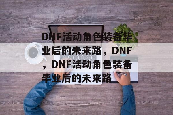 DNF活动角色装备毕业后的未来路，DNF，DNF活动角色装备毕业后的未来路
