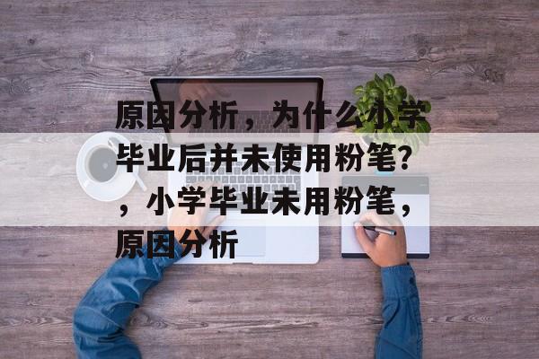 原因分析，为什么小学毕业后并未使用粉笔？，小学毕业未用粉笔，原因分析