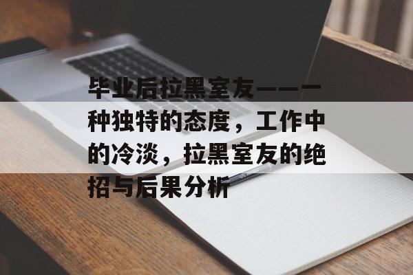 毕业后拉黑室友——一种独特的态度,工作中的冷淡,拉黑室友的绝招与后果分析 毕业后拉黑室友——一种独特的态度,工作中的冷淡,拉黑室友的绝招与后果分析