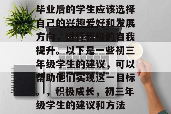 毕业后的学生应该选择自己的兴趣爱好和发展方向，进行积极的自我提升。以下是一些初三年级学生的建议，可以帮助他们实现这一目标。，积极成长，初三年级学生的建议和方法