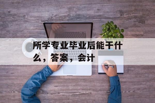 所学专业毕业后能干什么,答案,会计 所学专业毕业后能干什么,答案,会计