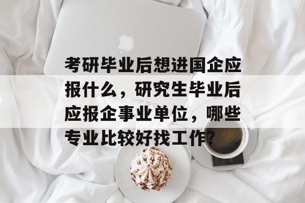考研毕业后想进国企应报什么，研究生毕业后应报企事业单位，哪些专业比较好找工作？