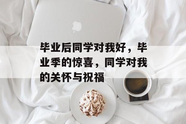 毕业后同学对我好,毕业季的惊喜,同学对我的关怀与祝福 毕业后同学对我好,毕业季的惊喜,同学对我的关怀与祝福