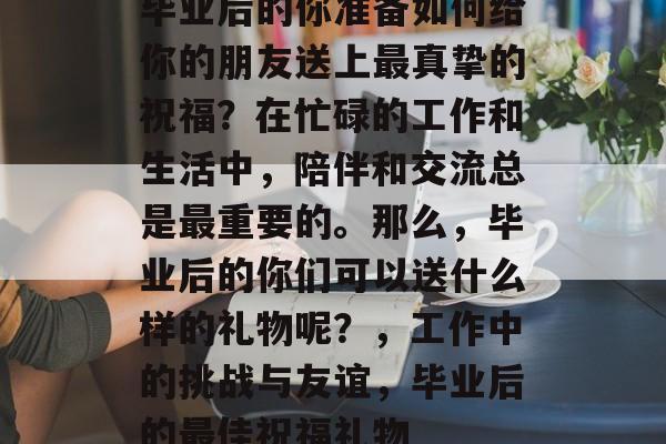 毕业后的你准备如何给你的朋友送上最真挚的祝福?在忙碌的工作和生活中,陪伴和交流总是最重要的。那么,毕业后的你们可以送什么样的礼物呢?,工作中的挑战与友谊,毕业后的最佳祝福礼物 毕业后的你准备如何给你的朋友送上最真挚的祝福?在忙碌的工作和生活中,陪伴和交流总是最重要的。那么,毕业后的你们可以送什么样的礼物呢?,工作中的挑战与友谊,毕业后的最佳祝福礼物