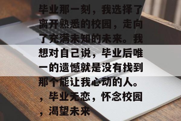 毕业那一刻，我选择了离开熟悉的校园，走向了充满未知的未来。我想对自己说，毕业后唯一的遗憾就是没有找到那个能让我心动的人。，毕业无恋，怀念校园，渴望未来