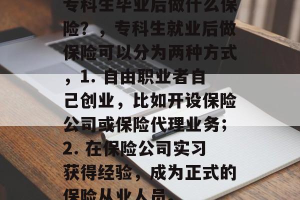 专科生毕业后做什么保险?,专科生就业后做保险可以分为两种方式,1. 自由职业者自己创业,比如开设保险公司或保险代理业务;2. 在保险公司实习获得经验,成为正式的保险从业人员。 专科生毕业后做什么保险?,专科生就业后做保险可以分为两种方式,1. 自由职业者自己创业,比如开设保险公司或保险代理业务;2. 在保险公司实习获得经验,成为正式的保险从业人员。