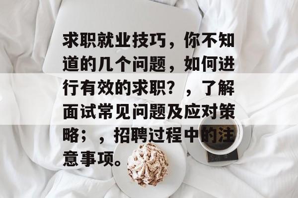 求职就业技巧，你不知道的几个问题，如何进行有效的求职？，了解面试常见问题及应对策略；，招聘过程中的注意事项。