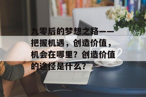 九零后的梦想之路——把握机遇,创造价值,机会在哪里?创造价值的途径是什么? 九零后的梦想之路——把握机遇,创造价值,机会在哪里?创造价值的途径是什么?