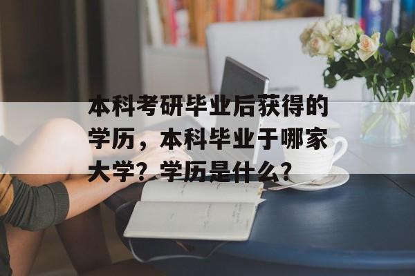 本科考研毕业后获得的学历，本科毕业于哪家大学？学历是什么？
