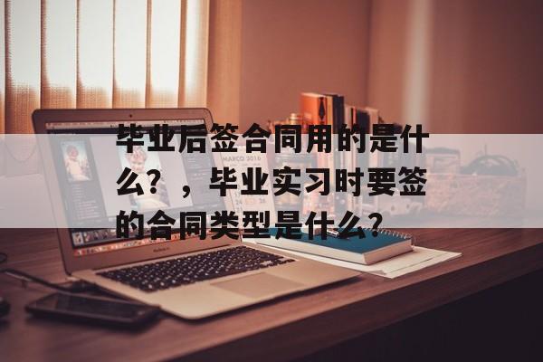毕业后签合同用的是什么？，毕业实习时要签的合同类型是什么？