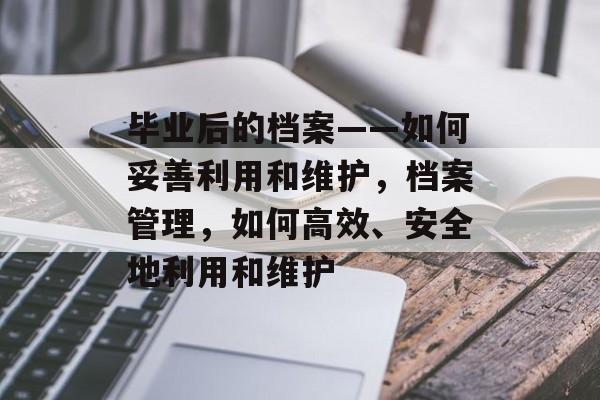 毕业后的档案——如何妥善利用和维护,档案管理,如何高效、安全地利用和维护 毕业后的档案——如何妥善利用和维护,档案管理,如何高效、安全地利用和维护