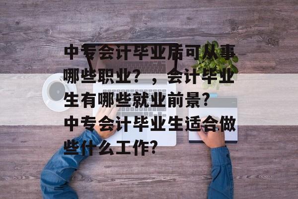 中专会计毕业后可从事哪些职业?,会计毕业生有哪些就业前景? 中专会计毕业生适合做些什么工作? 中专会计毕业后可从事哪些职业?,会计毕业生有哪些就业前景? 中专会计毕业生适合做些什么工作?