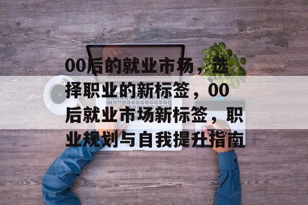 00后的就业市场,选择职业的新标签,00后就业市场新标签,职业规划与自我提升指南 00后的就业市场,选择职业的新标签,00后就业市场新标签,职业规划与自我提升指南