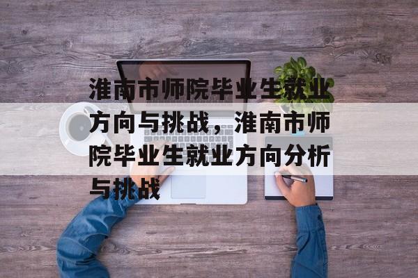 淮南市师院毕业生就业方向与挑战,淮南市师院毕业生就业方向分析与挑战 淮南市师院毕业生就业方向与挑战,淮南市师院毕业生就业方向分析与挑战
