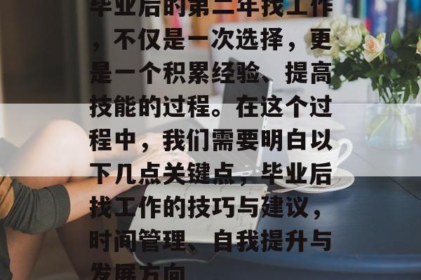 毕业后的第二年找工作,不仅是一次选择,更是一个积累经验、提高技能的过程。在这个过程中,我们需要明白以下几点关键点,毕业后找工作的技巧与建议,时间管理、自我提升与发展方向 毕业后的第二年找工作,不仅是一次选择,更是一个积累经验、提高技能的过程。在这个过程中,我们需要明白以下几点关键点,毕业后找工作的技巧与建议,时间管理、自我提升与发展方向