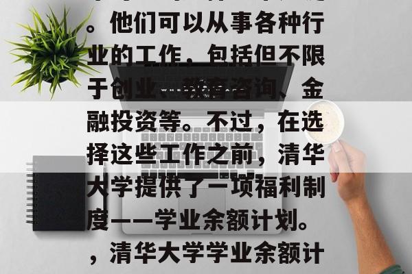 清华大学大四毕业生未来可能的选择非常广泛。他们可以从事各种行业的工作，包括但不限于创业、教育咨询、金融投资等。不过，在选择这些工作之前，清华大学提供了一项福利制度——学业余额计划。，清华大学学业余额计划让大四毕业生选择丰富多样的工作