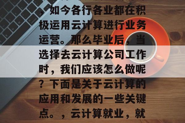 云计算的发展日新月异，如今各行各业都在积极运用云计算进行业务运营。那么毕业后，当选择去云计算公司工作时，我们应该怎么做呢？下面是关于云计算的应用和发展的一些关键点。，云计算就业，就业方向与技巧