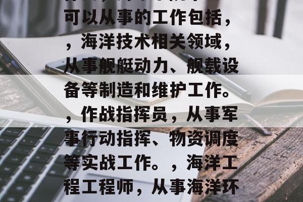 海军预警学院毕业后做什么，海军学院毕业生可以从事的工作包括，，海洋技术相关领域，从事舰艇动力、舰载设备等制造和维护工作。，作战指挥员，从事军事行动指挥、物资调度等实战工作。，海洋工程工程师，从事海洋环境监测、海工设施建设和管理等工作。