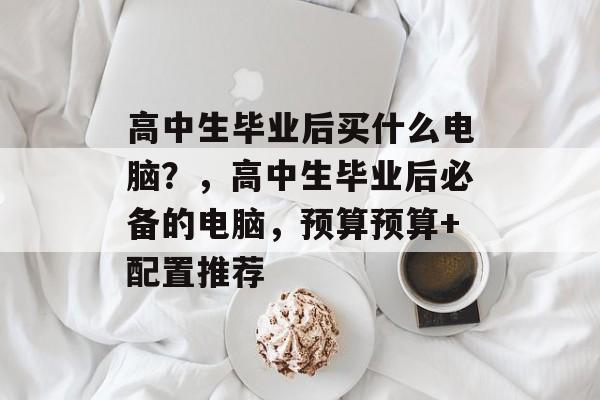 高中生毕业后买什么电脑？，高中生毕业后必备的电脑，预算预算+配置推荐