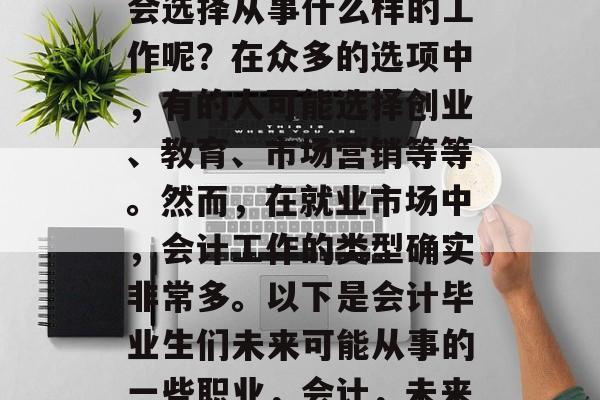会计毕业后的人们通常会选择从事什么样的工作呢?在众多的选项中,有的人可能选择创业、教育、市场营销等等。然而,在就业市场中,会计工作的类型确实非常多。以下是会计毕业生们未来可能从事的一些职业,会计,未来就业方向众多! 会计毕业后的人们通常会选择从事什么样的工作呢?在众多的选项中,有的人可能选择创业、教育、市场营销等等。然而,在就业市场中,会计工作的类型确实非常多。以下是会计毕业生们未来可能从事的一些职业,会计,未来就业方向众多!