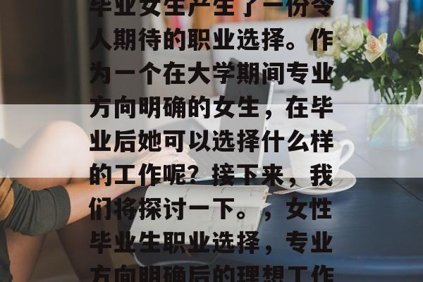 毕业女生产生了一份令人期待的职业选择。作为一个在大学期间专业方向明确的女生,在毕业后她可以选择什么样的工作呢?接下来,我们将探讨一下。,女性毕业生职业选择,专业方向明确后的理想工作 毕业女生产生了一份令人期待的职业选择。作为一个在大学期间专业方向明确的女生,在毕业后她可以选择什么样的工作呢?接下来,我们将探讨一下。,女性毕业生职业选择,专业方向明确后的理想工作