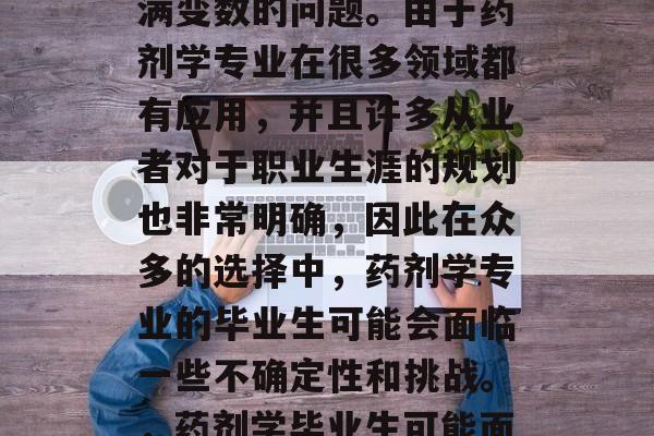 药剂学毕业后选择从事什么工作?这是一个充满变数的问题。由于药剂学专业在很多领域都有应用,并且许多从业者对于职业生涯的规划也非常明确,因此在众多的选择中,药剂学专业的毕业生可能会面临一些不确定性和挑战。,药剂学毕业生可能面临不确定性和挑战的选择。 药剂学毕业后选择从事什么工作?这是一个充满变数的问题。由于药剂学专业在很多领域都有应用,并且许多从业者对于职业生涯的规划也非常明确,因此在众多的选择中,药剂学专业的毕业生可能会面临一些不确定性和挑战。,药剂学毕业生可能面临不确定性和挑战的选择。