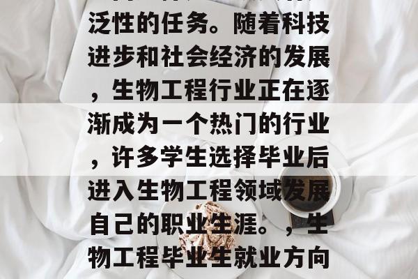生物工程毕业后的就业方向选择是一项具有广泛性的任务。随着科技进步和社会经济的发展,生物工程行业正在逐渐成为一个热门的行业,许多学生选择毕业后进入生物工程领域发展自己的职业生涯。,生物工程毕业生就业方向,生物科技行业热门职位 生物工程毕业后的就业方向选择是一项具有广泛性的任务。随着科技进步和社会经济的发展,生物工程行业正在逐渐成为一个热门的行业,许多学生选择毕业后进入生物工程领域发展自己的职业生涯。,生物工程毕业生就业方向,生物科技行业热门职位